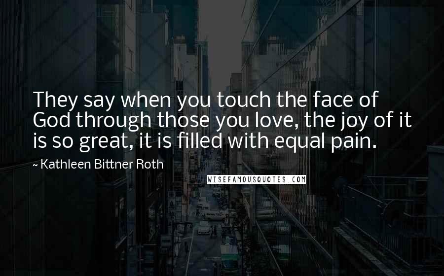Kathleen Bittner Roth quotes: They say when you touch the face of God through those you love, the joy of it is so great, it is filled with equal pain. Kathleen Bittner Roth quotes: They say when you touch the face of God through those you love, the joy of it is so great, it is filled with equal pain.