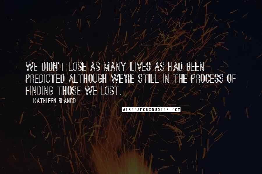 Kathleen Blanco quotes: We didn't lose as many lives as had been predicted although we're still in the process of finding those we lost. Kathleen Blanco quotes: We didn't lose as many lives as had been predicted although we're still in the process of finding those we lost.