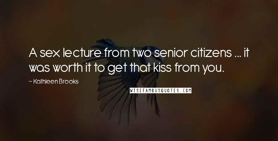 Kathleen Brooks quotes: A sex lecture from two senior citizens ... it was worth it to get that kiss from you. Kathleen Brooks quotes: A sex lecture from two senior citizens ... it was worth it to get that kiss from you.