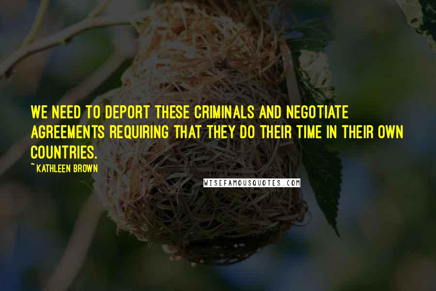 Kathleen Brown quotes: We need to deport these criminals and negotiate agreements requiring that they do their time in their own countries.