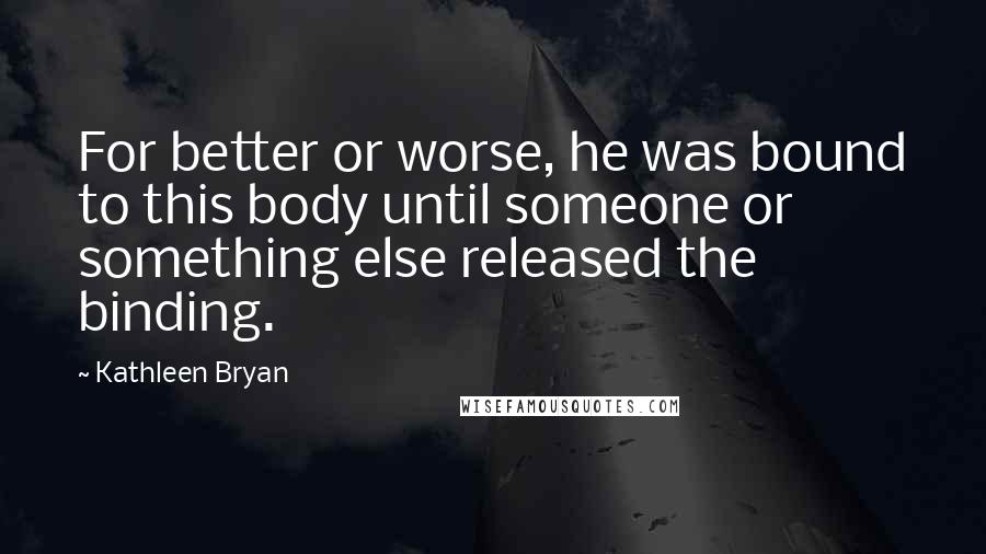 Kathleen Bryan quotes: For better or worse, he was bound to this body until someone or something else released the binding.