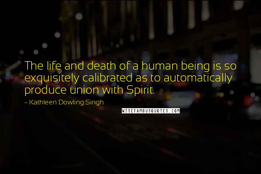 Kathleen Dowling Singh quotes: The life and death of a human being is so exquisitely calibrated as to automatically produce union with Spirit.