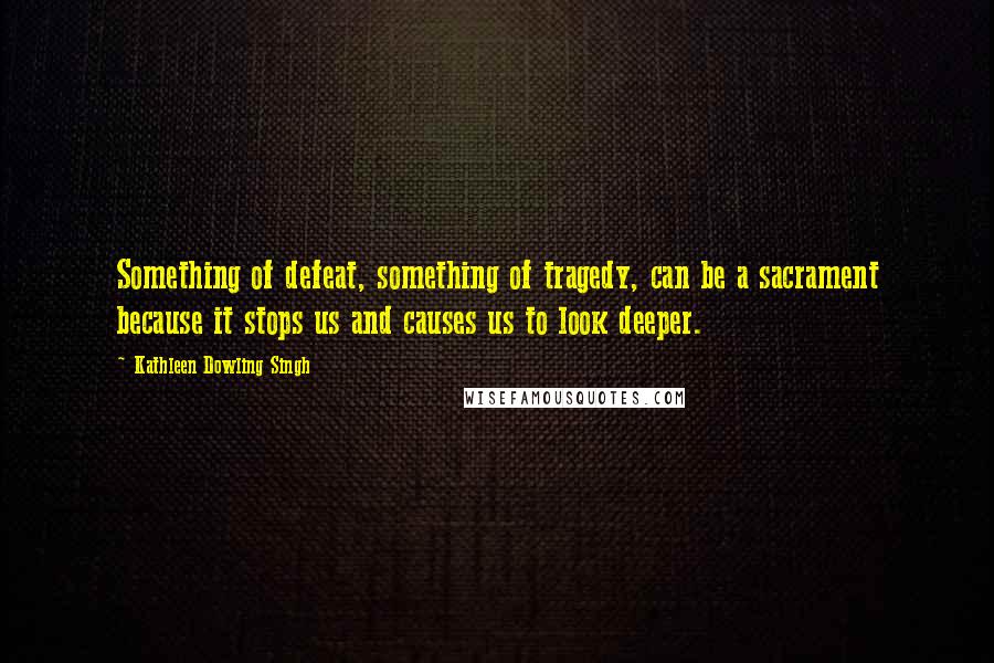 Kathleen Dowling Singh quotes: Something of defeat, something of tragedy, can be a sacrament because it stops us and causes us to look deeper.
