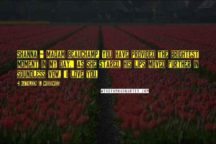 Kathleen E. Woodiwiss quotes: Shanna - Madam Beauchamp. You have provided the brightest moment in my day." As she stared, his lips moved further in soundless vow. "I love you.