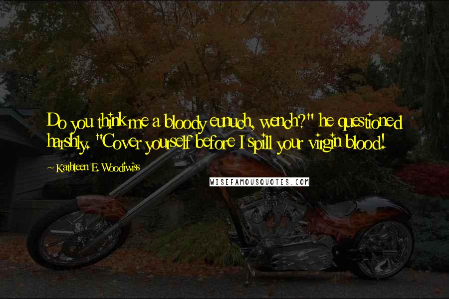 Kathleen E. Woodiwiss quotes: Do you think me a bloody eunuch, wench?" he questioned harshly. "Cover yourself before I spill your virgin blood!