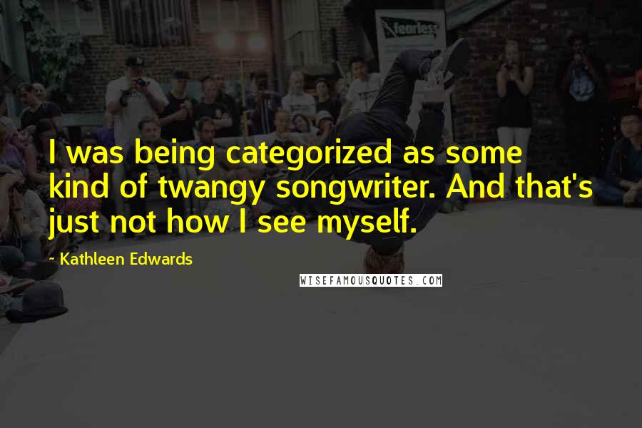 Kathleen Edwards quotes: I was being categorized as some kind of twangy songwriter. And that's just not how I see myself. Kathleen Edwards quotes: I was being categorized as some kind of twangy songwriter. And that's just not how I see myself.
