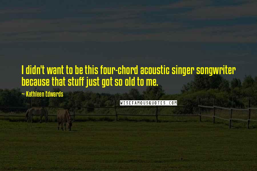 Kathleen Edwards quotes: I didn't want to be this four-chord acoustic singer songwriter because that stuff just got so old to me. Kathleen Edwards quotes: I didn't want to be this four-chord acoustic singer songwriter because that stuff just got so old to me.