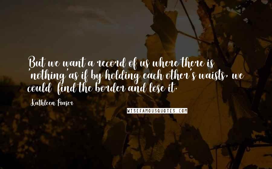 Kathleen Fraser quotes: But we want a record of us where there is 'nothing'as if by holding each other's waists, we could find the border and lose it. Kathleen Fraser quotes: But we want a record of us where there is 'nothing'as if by holding each other's waists, we could find the border and lose it.
