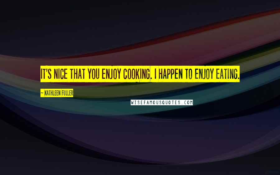 Kathleen Fuller quotes: It's nice that you enjoy cooking. I happen to enjoy eating.