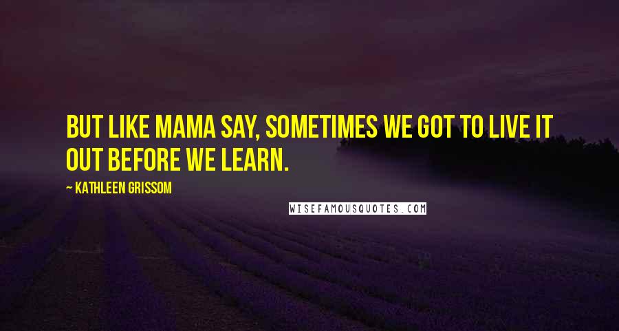 Kathleen Grissom quotes: But like Mama say, sometimes we got to live it out before we learn.