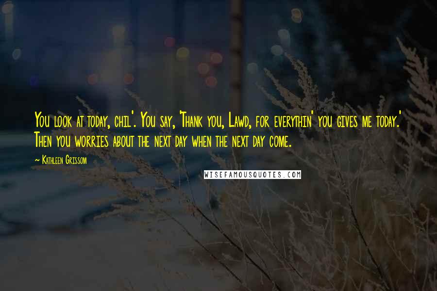 Kathleen Grissom quotes: You look at today, chil'. You say, 'Thank you, Lawd, for everythin' you gives me today.' Then you worries about the next day when the next day come.