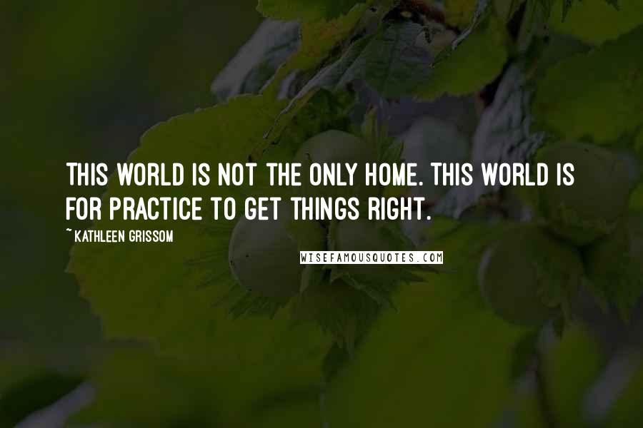 Kathleen Grissom quotes: This world is not the only home. This world is for practice to get things right.