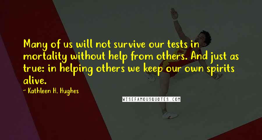 Kathleen H. Hughes quotes: Many of us will not survive our tests in mortality without help from others. And just as true: in helping others we keep our own spirits alive.