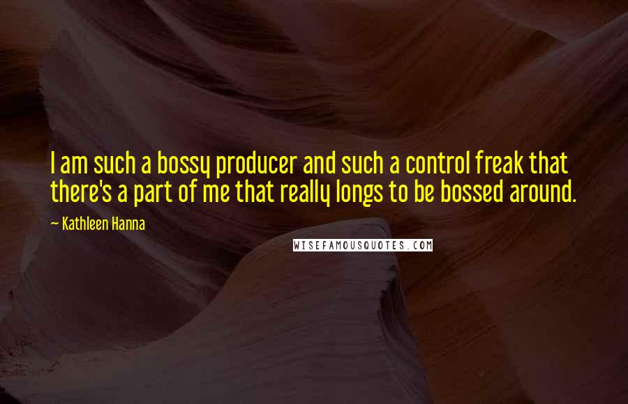 Kathleen Hanna quotes: I am such a bossy producer and such a control freak that there's a part of me that really longs to be bossed around.