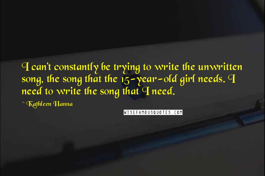 Kathleen Hanna quotes: I can't constantly be trying to write the unwritten song, the song that the 15-year-old girl needs. I need to write the song that I need.