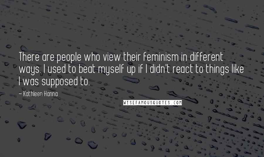 Kathleen Hanna quotes: There are people who view their feminism in different ways. I used to beat myself up if I didn't react to things like I was supposed to.