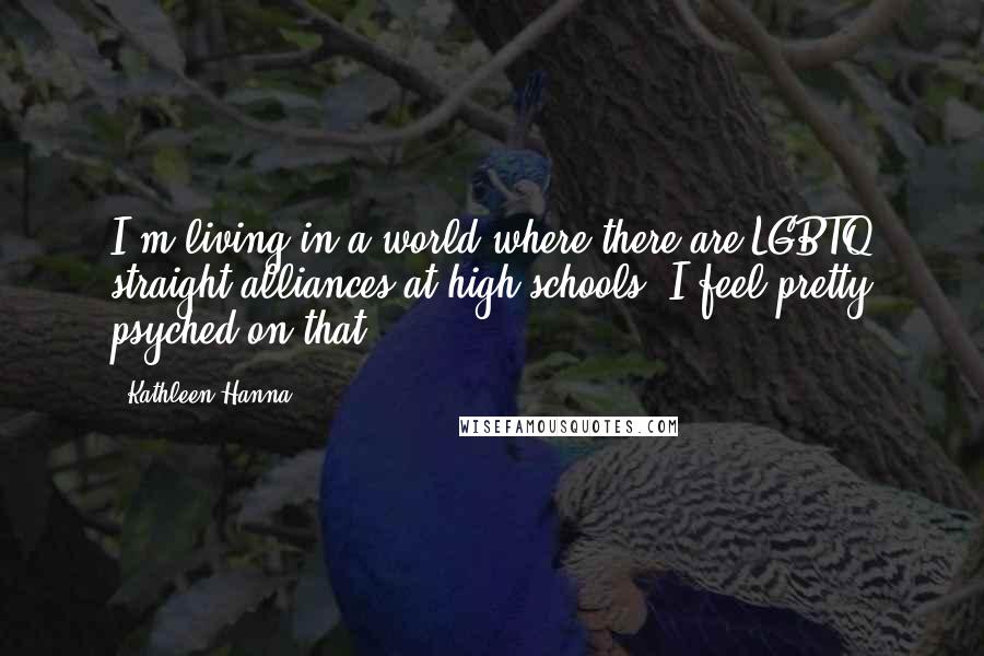 Kathleen Hanna quotes: I'm living in a world where there are LGBTQ straight alliances at high schools. I feel pretty psyched on that.