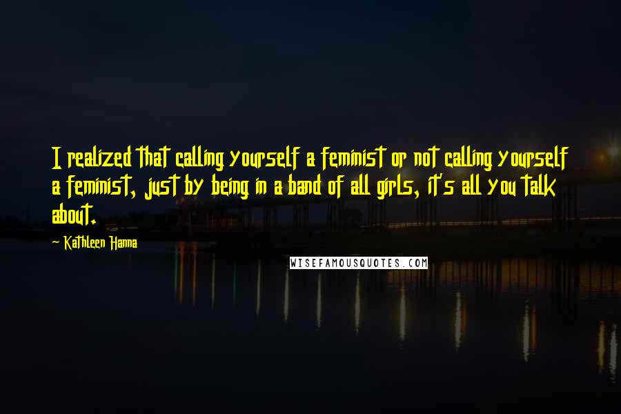 Kathleen Hanna quotes: I realized that calling yourself a feminist or not calling yourself a feminist, just by being in a band of all girls, it's all you talk about.