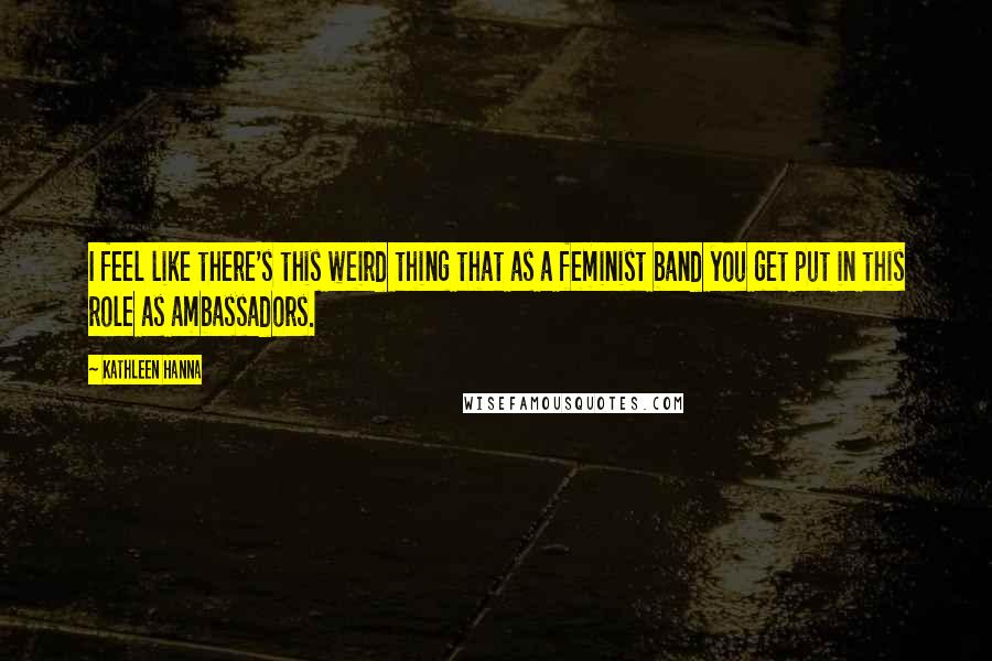 Kathleen Hanna quotes: I feel like there's this weird thing that as a feminist band you get put in this role as ambassadors.