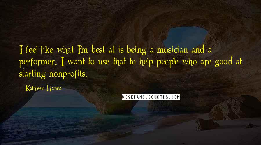 Kathleen Hanna quotes: I feel like what I'm best at is being a musician and a performer. I want to use that to help people who are good at starting nonprofits.