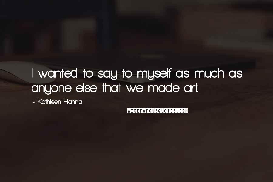 Kathleen Hanna quotes: I wanted to say to myself as much as anyone else that we made art.