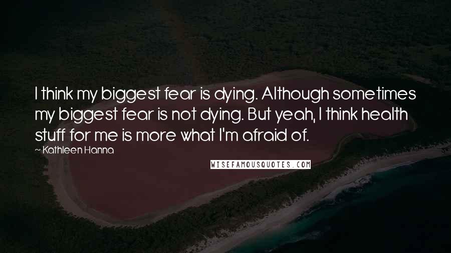 Kathleen Hanna quotes: I think my biggest fear is dying. Although sometimes my biggest fear is not dying. But yeah, I think health stuff for me is more what I'm afraid of.