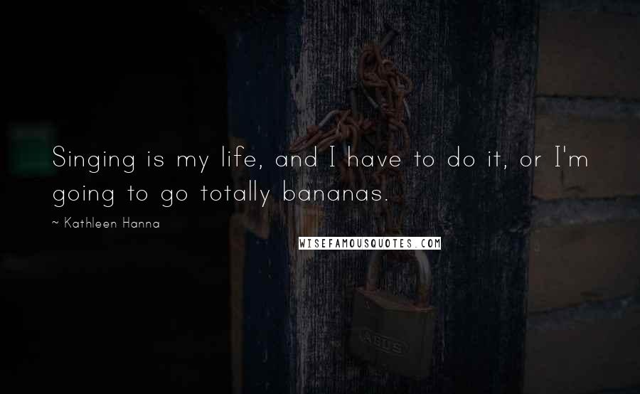 Kathleen Hanna quotes: Singing is my life, and I have to do it, or I'm going to go totally bananas.