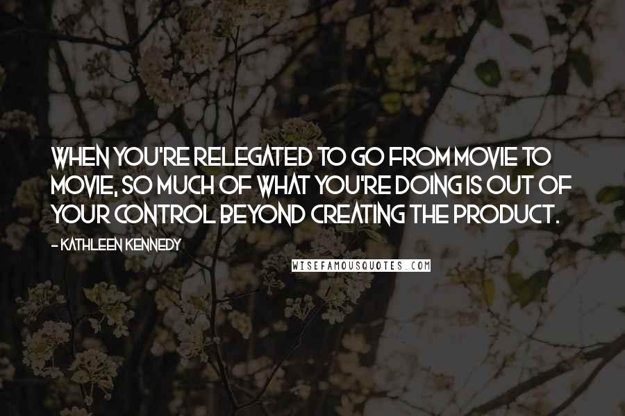 Kathleen Kennedy quotes: When you're relegated to go from movie to movie, so much of what you're doing is out of your control beyond creating the product.