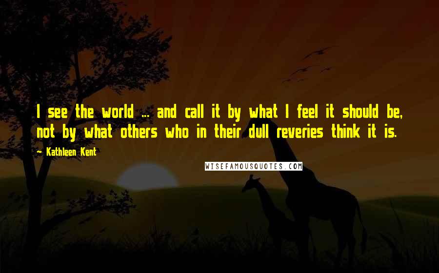 Kathleen Kent quotes: I see the world ... and call it by what I feel it should be, not by what others who in their dull reveries think it is. Kathleen Kent quotes: I see the world ... and call it by what I feel it should be, not by what others who in their dull reveries think it is.