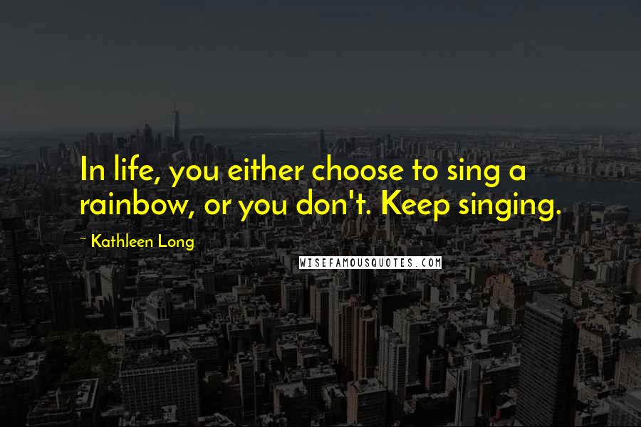 Kathleen Long quotes: In life, you either choose to sing a rainbow, or you don't. Keep singing.