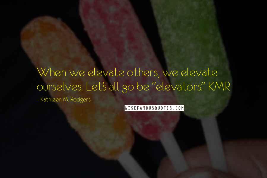 Kathleen M. Rodgers quotes: When we elevate others, we elevate ourselves. Let's all go be "elevators." KMR
