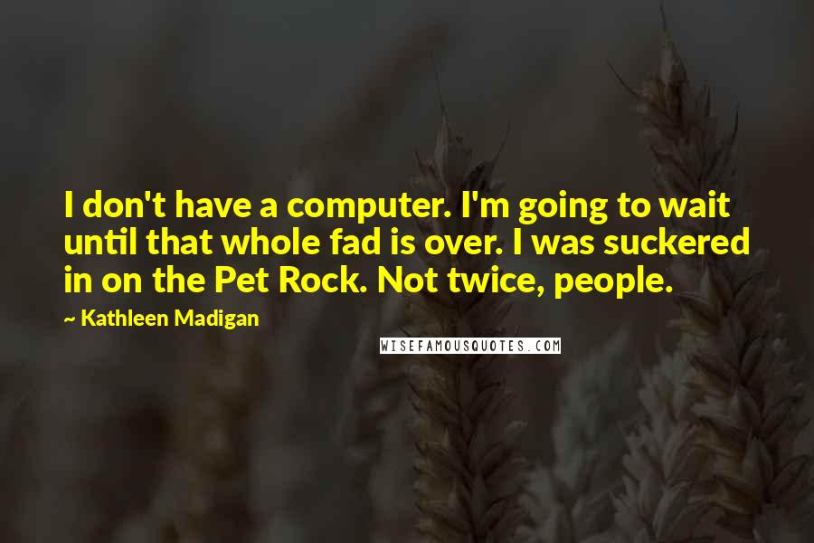 Kathleen Madigan quotes: I don't have a computer. I'm going to wait until that whole fad is over. I was suckered in on the Pet Rock. Not twice, people. Kathleen Madigan quotes: I don't have a computer. I'm going to wait until that whole fad is over. I was suckered in on the Pet Rock. Not twice, people.