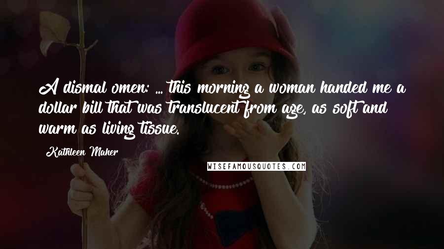 Kathleen Maher quotes: A dismal omen: ... this morning a woman handed me a dollar bill that was translucent from age, as soft and warm as living tissue. Kathleen Maher quotes: A dismal omen: ... this morning a woman handed me a dollar bill that was translucent from age, as soft and warm as living tissue.