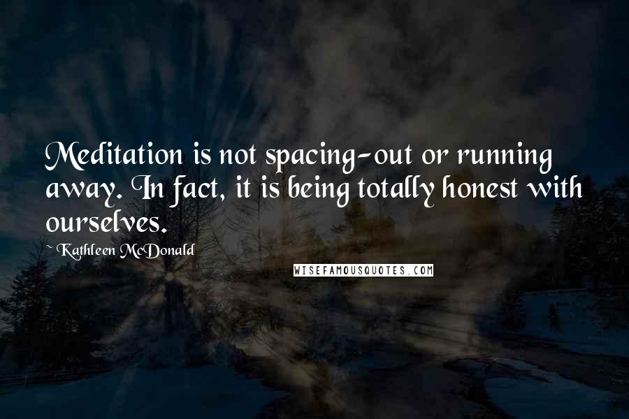Kathleen McDonald quotes: Meditation is not spacing-out or running away. In fact, it is being totally honest with ourselves.