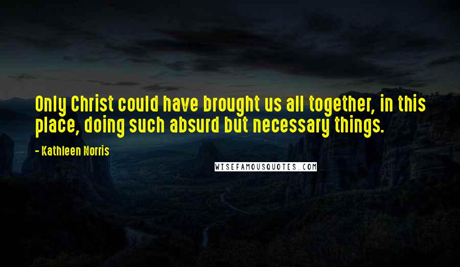 Kathleen Norris quotes: Only Christ could have brought us all together, in this place, doing such absurd but necessary things.