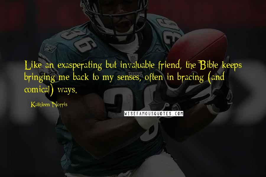 Kathleen Norris quotes: Like an exasperating but invaluable friend, the Bible keeps bringing me back to my senses, often in bracing (and comical) ways. Kathleen Norris quotes: Like an exasperating but invaluable friend, the Bible keeps bringing me back to my senses, often in bracing (and comical) ways.