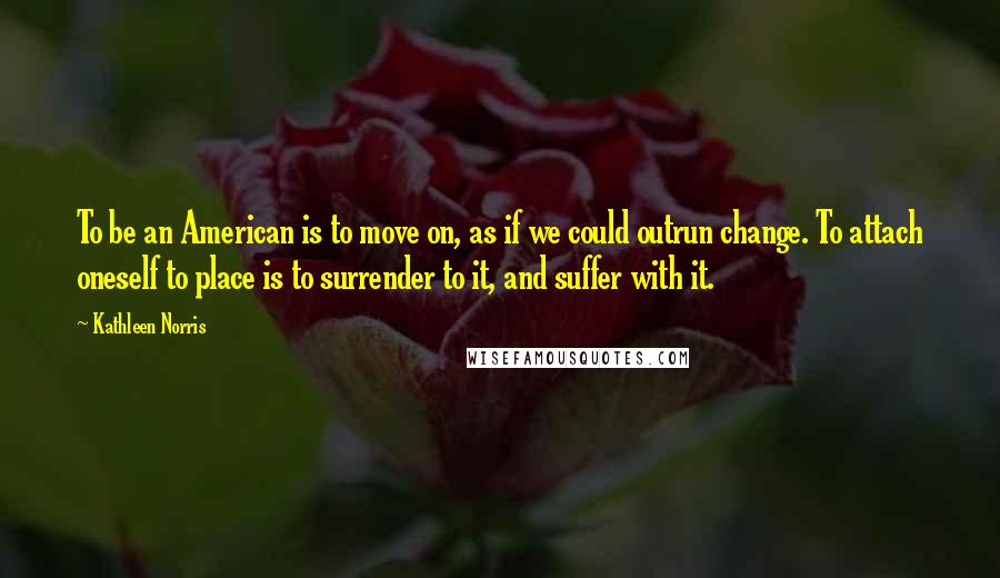 Kathleen Norris quotes: To be an American is to move on, as if we could outrun change. To attach oneself to place is to surrender to it, and suffer with it. Kathleen Norris quotes: To be an American is to move on, as if we could outrun change. To attach oneself to place is to surrender to it, and suffer with it.