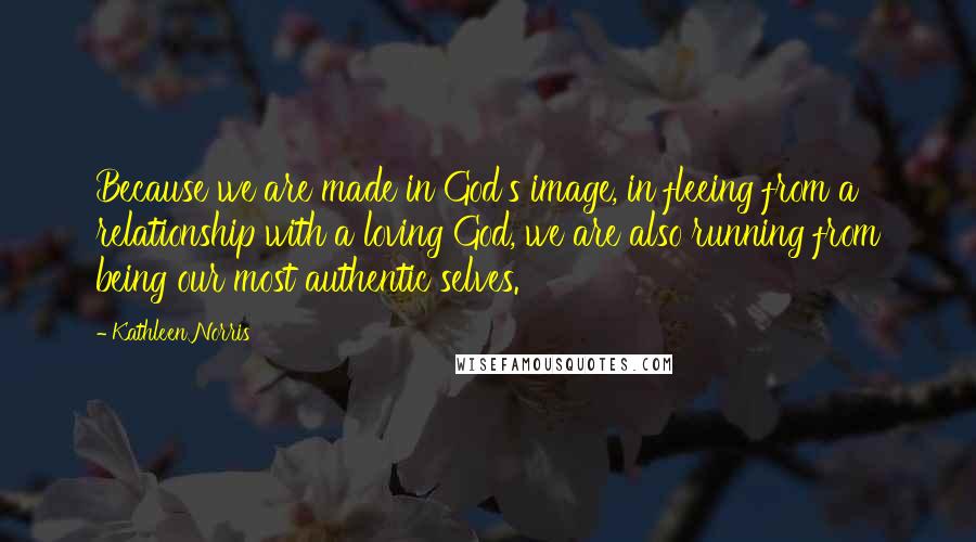 Kathleen Norris quotes: Because we are made in God's image, in fleeing from a relationship with a loving God, we are also running from being our most authentic selves. Kathleen Norris quotes: Because we are made in God's image, in fleeing from a relationship with a loving God, we are also running from being our most authentic selves.