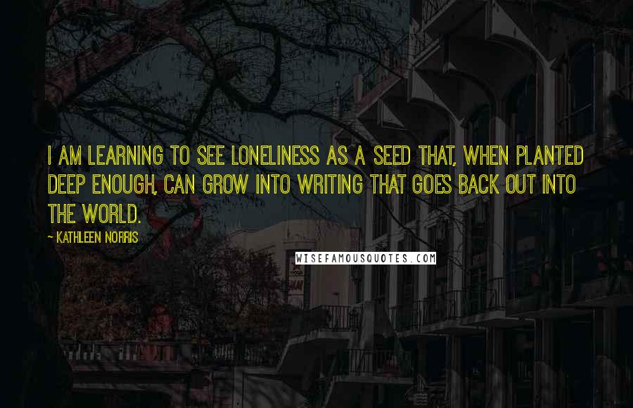 Kathleen Norris quotes: I am learning to see loneliness as a seed that, when planted deep enough, can grow into writing that goes back out into the world.