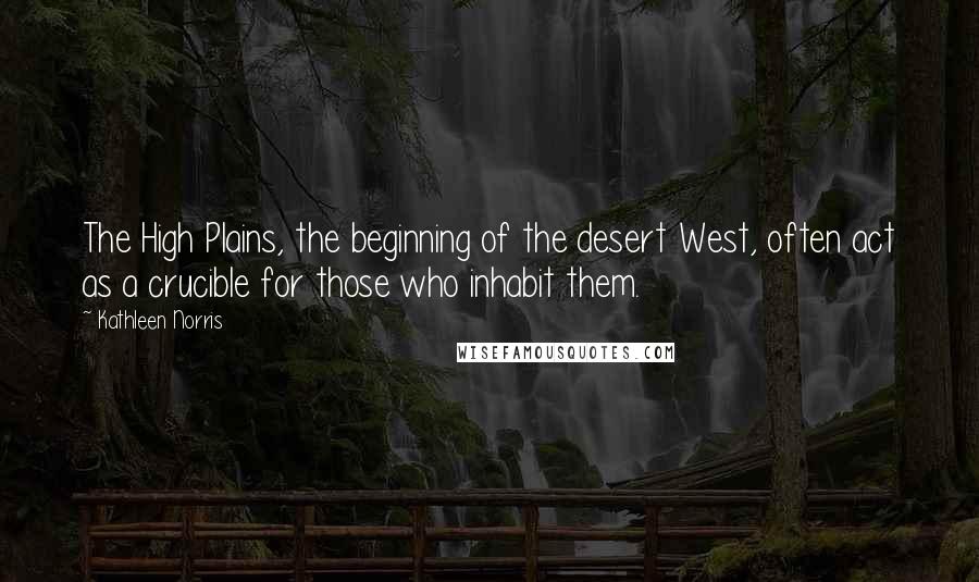 Kathleen Norris quotes: The High Plains, the beginning of the desert West, often act as a crucible for those who inhabit them.