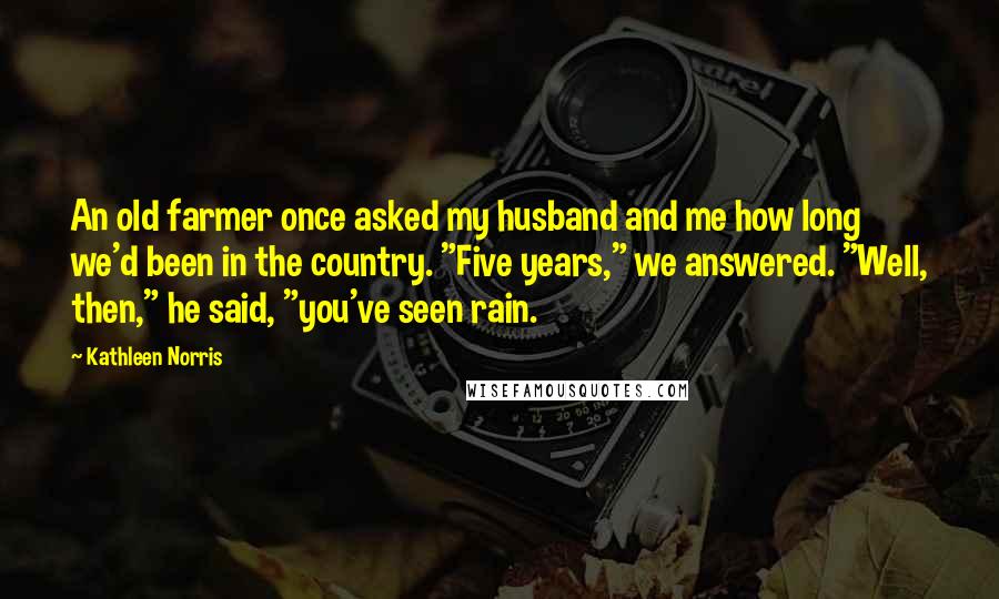 Kathleen Norris quotes: An old farmer once asked my husband and me how long we'd been in the country. "Five years," we answered. "Well, then," he said, "you've seen rain.