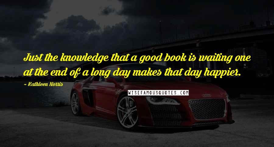 Kathleen Norris quotes: Just the knowledge that a good book is waiting one at the end of a long day makes that day happier.