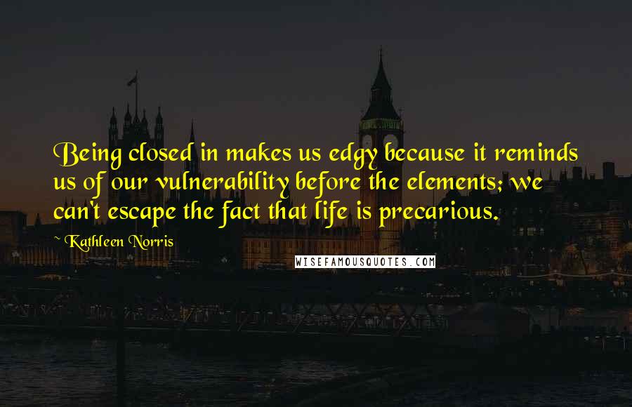 Kathleen Norris quotes: Being closed in makes us edgy because it reminds us of our vulnerability before the elements; we can't escape the fact that life is precarious. Kathleen Norris quotes: Being closed in makes us edgy because it reminds us of our vulnerability before the elements; we can't escape the fact that life is precarious.