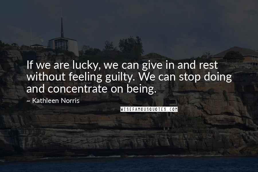Kathleen Norris quotes: If we are lucky, we can give in and rest without feeling guilty. We can stop doing and concentrate on being. Kathleen Norris quotes: If we are lucky, we can give in and rest without feeling guilty. We can stop doing and concentrate on being.