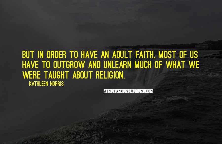 Kathleen Norris quotes: But in order to have an adult faith, most of us have to outgrow and unlearn much of what we were taught about religion. Kathleen Norris quotes: But in order to have an adult faith, most of us have to outgrow and unlearn much of what we were taught about religion.