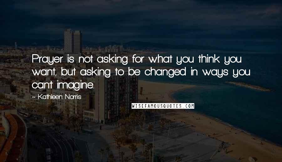 Kathleen Norris quotes: Prayer is not asking for what you think you want, but asking to be changed in ways you can't imagine. Kathleen Norris quotes: Prayer is not asking for what you think you want, but asking to be changed in ways you can't imagine.