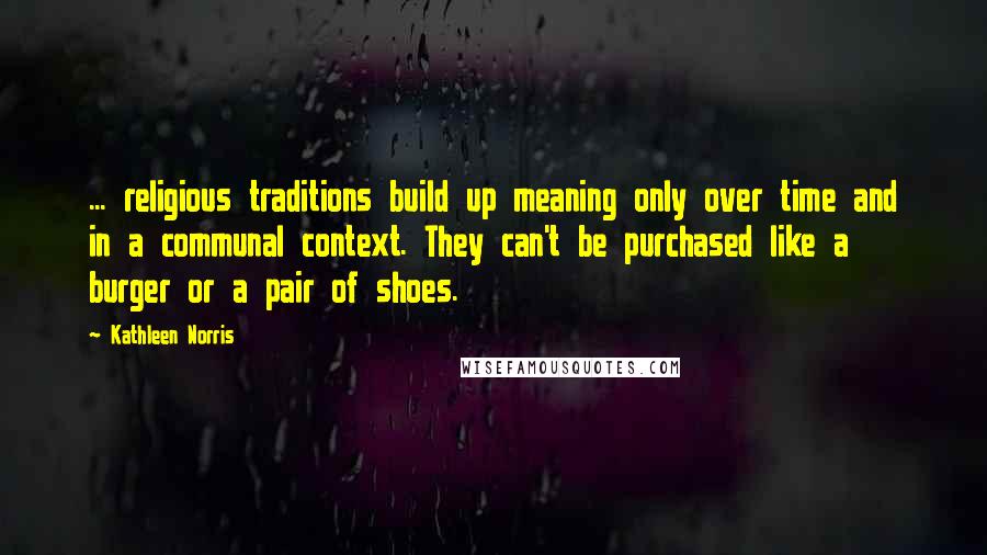 Kathleen Norris quotes: ... religious traditions build up meaning only over time and in a communal context. They can't be purchased like a burger or a pair of shoes.