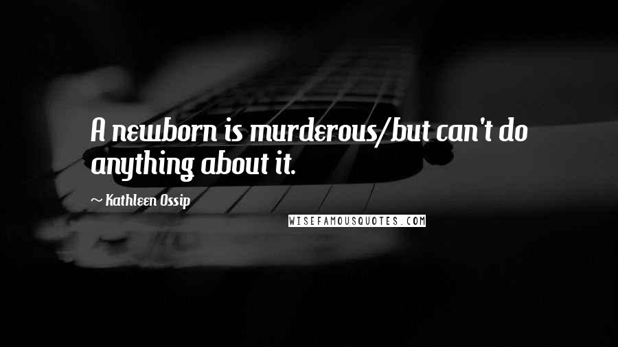 Kathleen Ossip quotes: A newborn is murderous/but can't do anything about it.