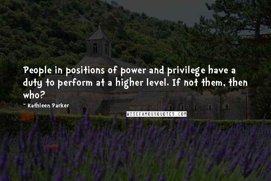 Kathleen Parker quotes: People in positions of power and privilege have a duty to perform at a higher level. If not them, then who?