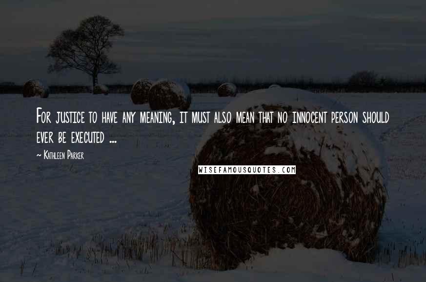 Kathleen Parker quotes: For justice to have any meaning, it must also mean that no innocent person should ever be executed ...